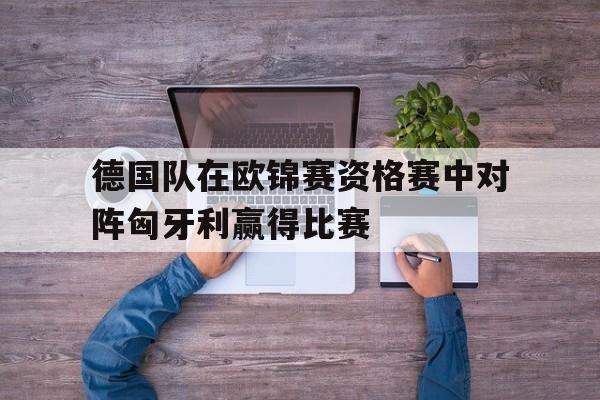 德国队在欧锦赛资格赛中对阵匈牙利赢得比赛