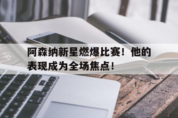 关于阿森纳新星燃爆比赛！他的表现成为全场焦点！的信息