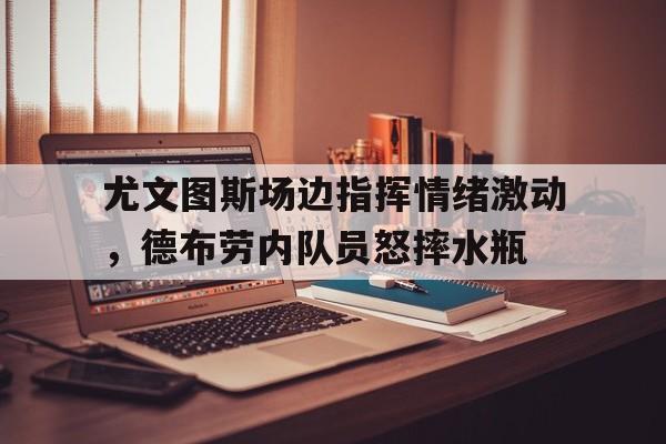 尤文图斯场边指挥情绪激动，德布劳内队员怒摔水瓶