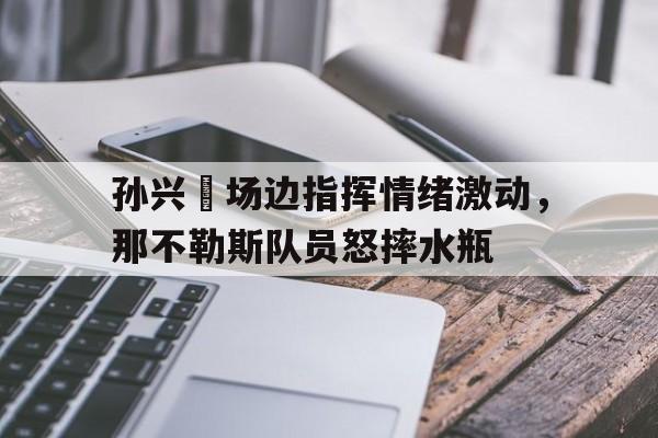 孙兴慜场边指挥情绪激动，那不勒斯队员怒摔水瓶